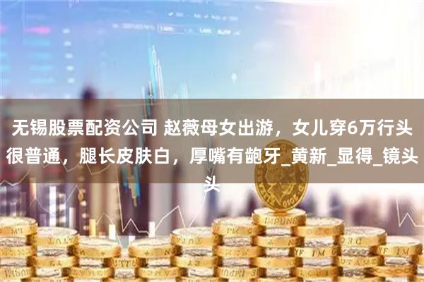 无锡股票配资公司 赵薇母女出游，女儿穿6万行头很普通，腿长皮肤白，厚嘴有龅牙_黄新_显得_镜头