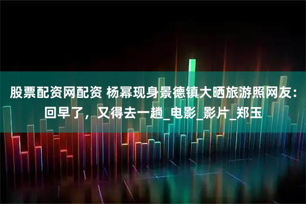 股票配资网配资 杨幂现身景德镇大晒旅游照网友：回早了，又得去一趟_电影_影片_郑玉