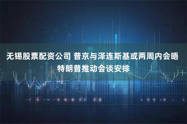 无锡股票配资公司 普京与泽连斯基或两周内会晤 特朗普推动会谈安排