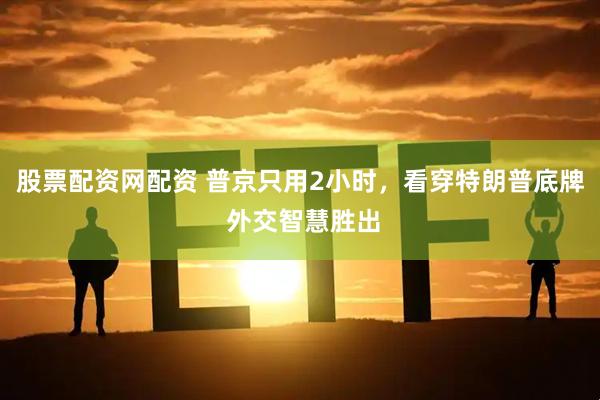股票配资网配资 普京只用2小时，看穿特朗普底牌 外交智慧胜出