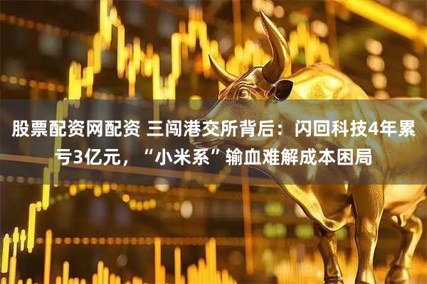 股票配资网配资 三闯港交所背后：闪回科技4年累亏3亿元，“小米系”输血难解成本困局