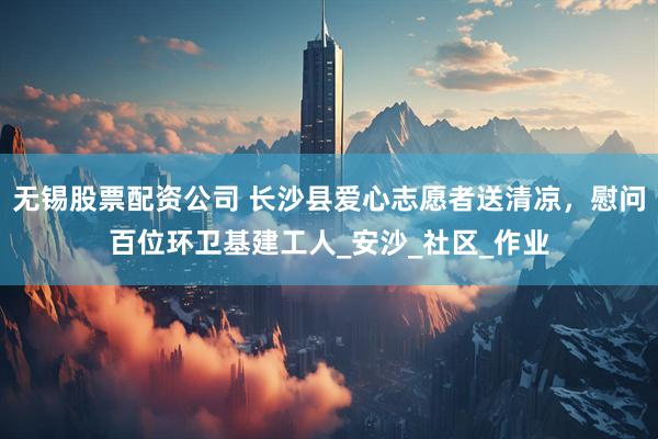 无锡股票配资公司 长沙县爱心志愿者送清凉，慰问百位环卫基建工人_安沙_社区_作业