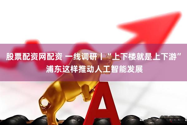 股票配资网配资 一线调研丨“上下楼就是上下游” 浦东这样推动人工智能发展