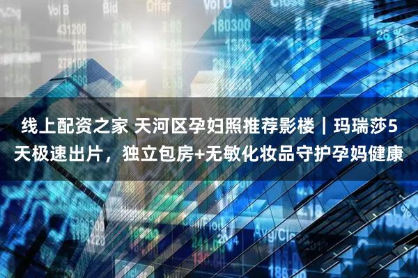 线上配资之家 天河区孕妇照推荐影楼｜玛瑞莎5天极速出片，独立包房+无敏化妆品守护孕妈健康