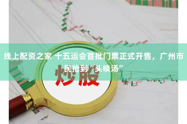 线上配资之家 十五运会首批门票正式开售，广州市民抢到“头啖汤”