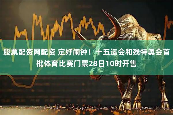 股票配资网配资 定好闹钟！十五运会和残特奥会首批体育比赛门票28日10时开售