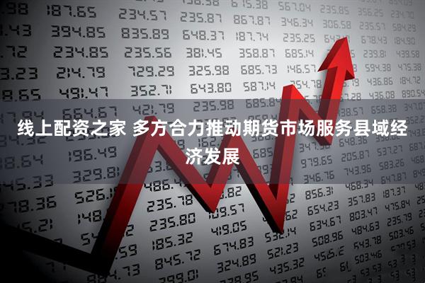 线上配资之家 多方合力推动期货市场服务县域经济发展