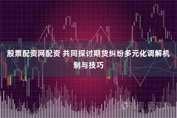 股票配资网配资 共同探讨期货纠纷多元化调解机制与技巧