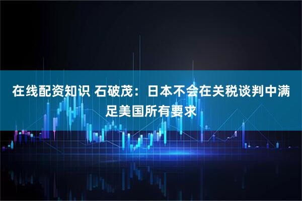 在线配资知识 石破茂：日本不会在关税谈判中满足美国所有要求