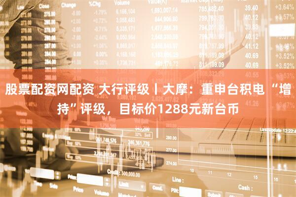股票配资网配资 大行评级丨大摩：重申台积电 “增持”评级，目标价1288元新台币