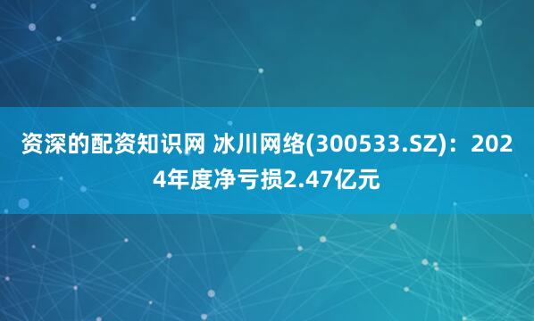 资深的配资知识网 冰川网络(300533.SZ)：2024年度净亏损2.47亿元