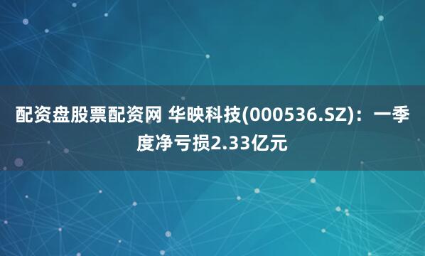 配资盘股票配资网 华映科技(000536.SZ)：一季度净亏损2.33亿元