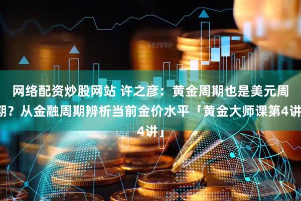 网络配资炒股网站 许之彦：黄金周期也是美元周期？从金融周期辨析当前金价水平「黄金大师课第4讲」