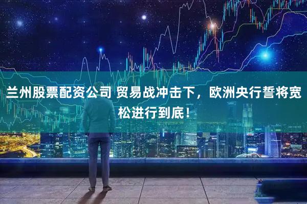 兰州股票配资公司 贸易战冲击下，欧洲央行誓将宽松进行到底！