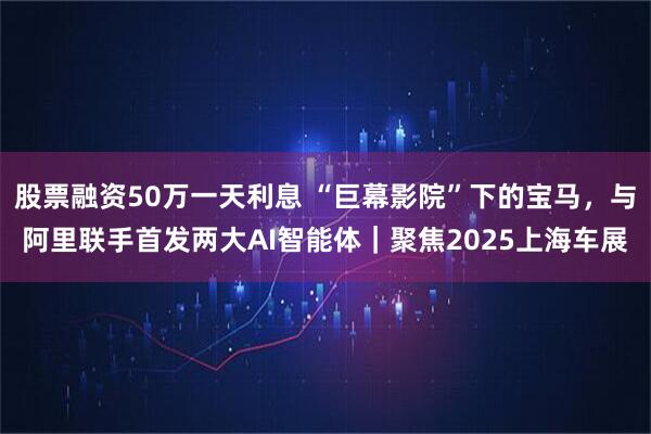 股票融资50万一天利息 “巨幕影院”下的宝马，与阿里联手首发两大AI智能体｜聚焦2025上海车展