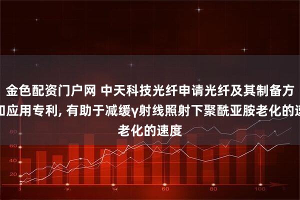金色配资门户网 中天科技光纤申请光纤及其制备方法和应用专利, 有助于减缓γ射线照射下聚酰亚胺老化的速度