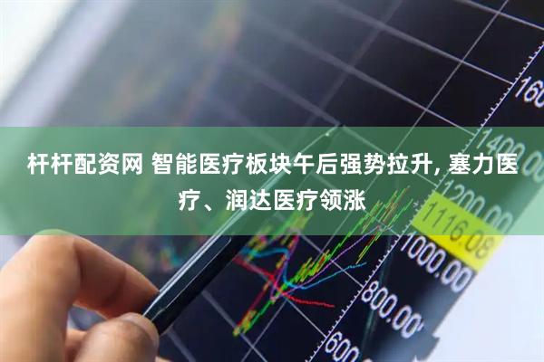 杆杆配资网 智能医疗板块午后强势拉升, 塞力医疗、润达医疗领涨
