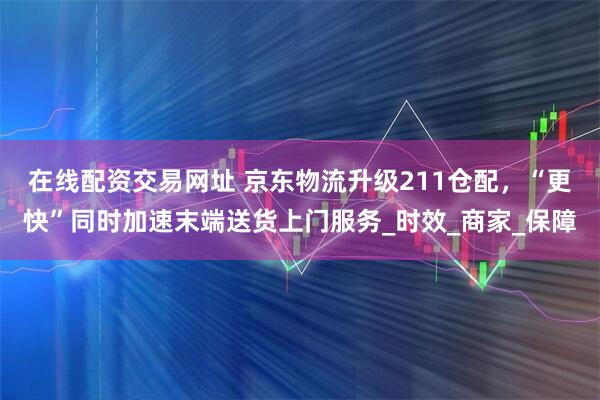 在线配资交易网址 京东物流升级211仓配，“更快”同时加速末端送货上门服务_时效_商家_保障
