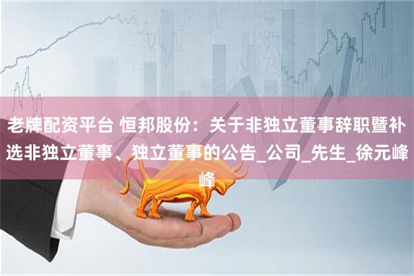 老牌配资平台 恒邦股份：关于非独立董事辞职暨补选非独立董事、独立董事的公告_公司_先生_徐元峰