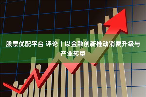 股票优配平台 评论丨以金融创新推动消费升级与产业转型