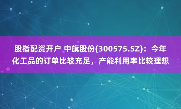 股指配资开户 中旗股份(300575.SZ)：今年化工品的订单比较充足，产能利用率比较理想