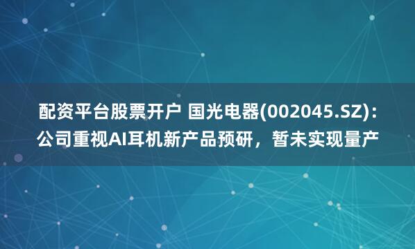 配资平台股票开户 国光电器(002045.SZ)：公司重视AI耳机新产品预研，暂未实现量产