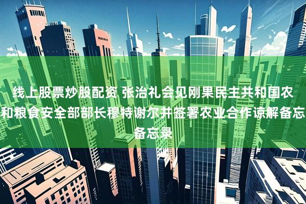 线上股票炒股配资 张治礼会见刚果民主共和国农业和粮食安全部部长穆特谢尔并签署农业合作谅解备忘录