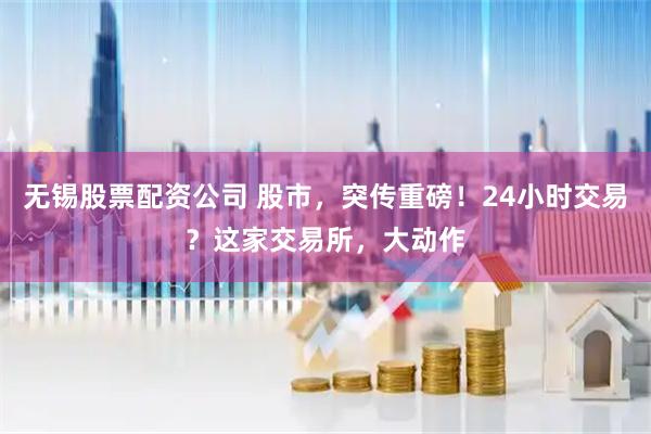 无锡股票配资公司 股市，突传重磅！24小时交易？这家交易所，大动作