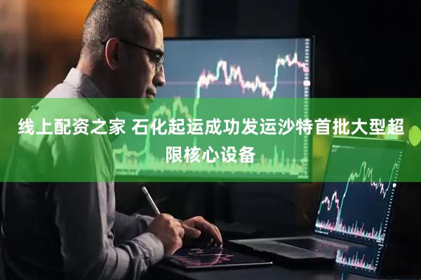 线上配资之家 石化起运成功发运沙特首批大型超限核心设备