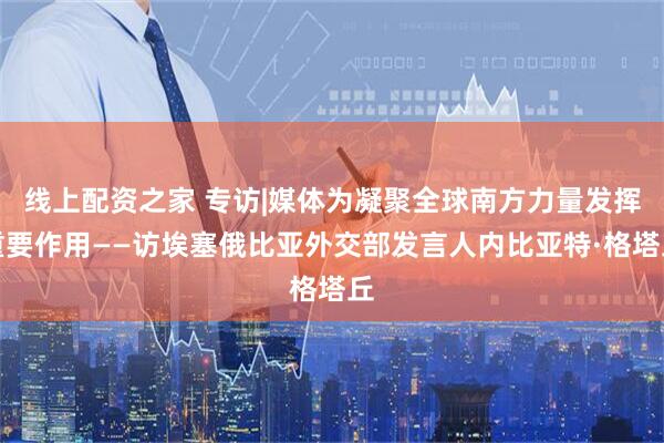 线上配资之家 专访|媒体为凝聚全球南方力量发挥重要作用——访埃塞俄比亚外交部发言人内比亚特·格塔丘