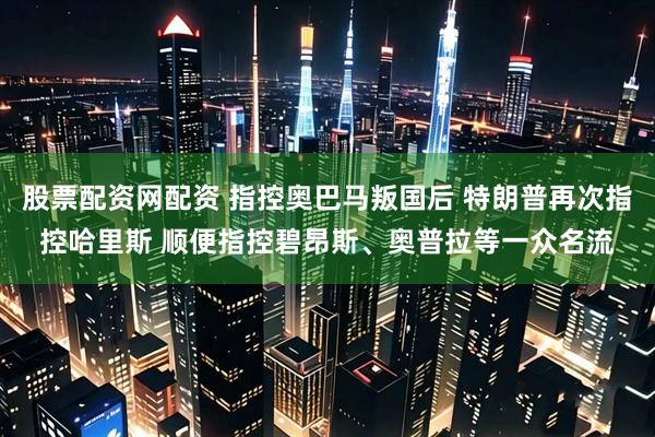 股票配资网配资 指控奥巴马叛国后 特朗普再次指控哈里斯 顺便指控碧昂斯、奥普拉等一众名流