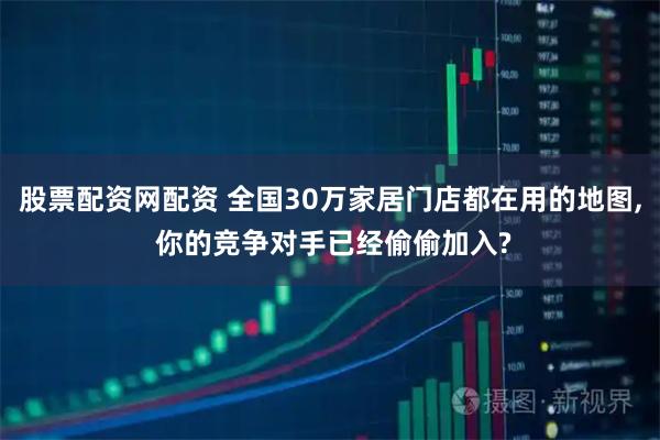 股票配资网配资 全国30万家居门店都在用的地图, 你的竞争对手已经偷偷加入?
