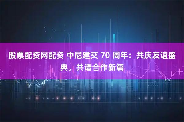股票配资网配资 中尼建交 70 周年：共庆友谊盛典，共谱合作新篇