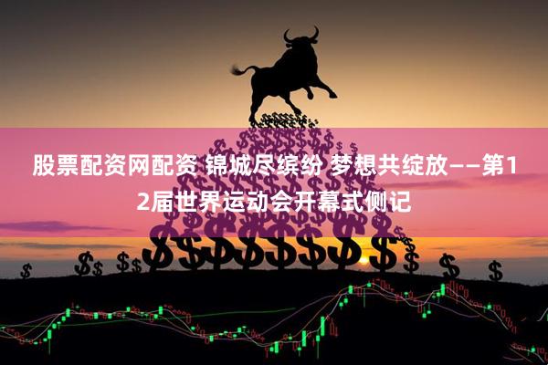 股票配资网配资 锦城尽缤纷 梦想共绽放——第12届世界运动会开幕式侧记