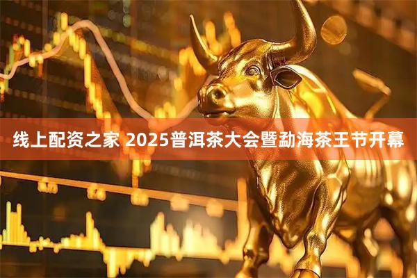 线上配资之家 2025普洱茶大会暨勐海茶王节开幕