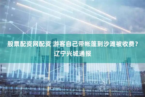 股票配资网配资 游客自己带帐篷到沙滩被收费？辽宁兴城通报