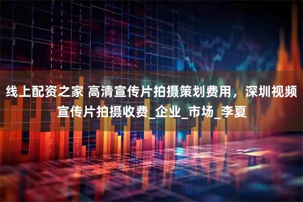 线上配资之家 高清宣传片拍摄策划费用，深圳视频宣传片拍摄收费_企业_市场_李夏