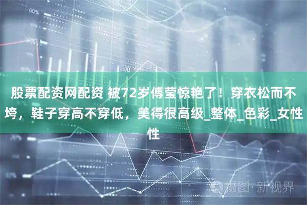 股票配资网配资 被72岁傅莹惊艳了！穿衣松而不垮，鞋子穿高不穿低，美得很高级_整体_色彩_女性