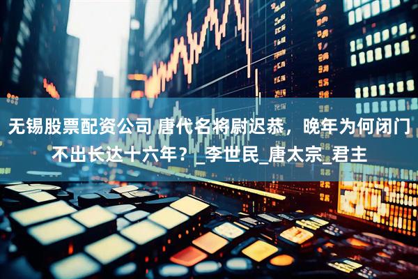 无锡股票配资公司 唐代名将尉迟恭，晚年为何闭门不出长达十六年？_李世民_唐太宗_君主