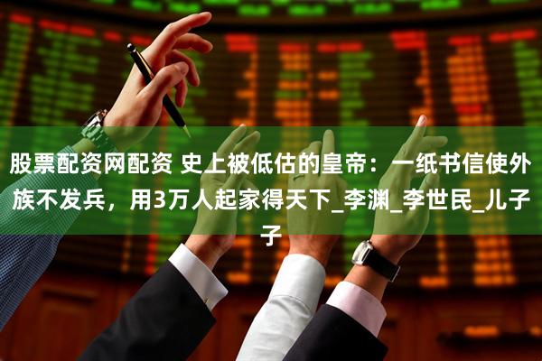 股票配资网配资 史上被低估的皇帝：一纸书信使外族不发兵，用3万人起家得天下_李渊_李世民_儿子