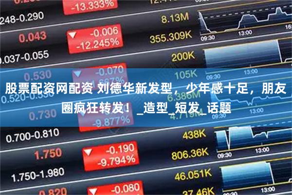 股票配资网配资 刘德华新发型，少年感十足，朋友圈疯狂转发！_造型_短发_话题