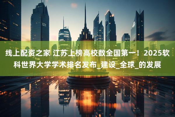 线上配资之家 江苏上榜高校数全国第一！2025软科世界大学学术排名发布_建设_全球_的发展