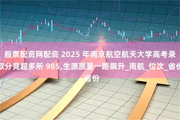股票配资网配资 2025 年南京航空航天大学高考录取分竟超多所 985,生源质量一路飙升_南航_位次_省份